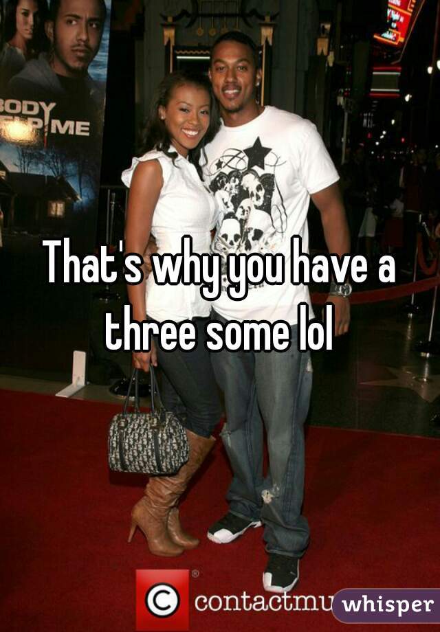 That's why you have a three some lol 