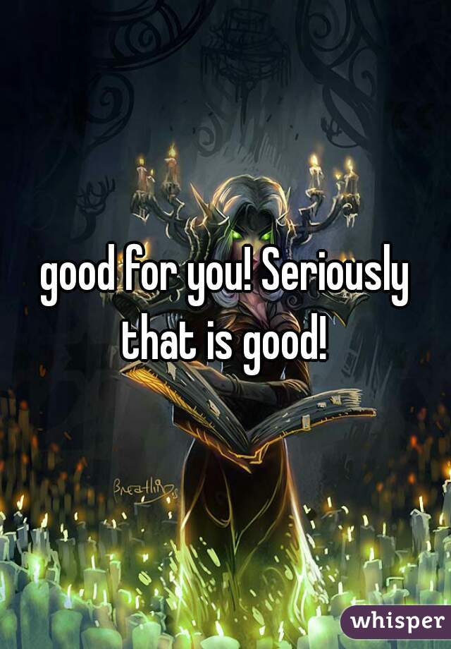 good for you! Seriously that is good! 