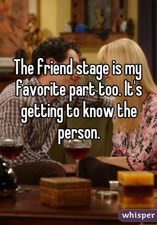 The friend stage is my favorite part too. It's getting to know the person.