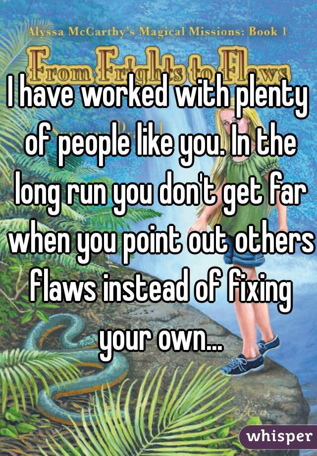 I have worked with plenty of people like you. In the long run you don't get far when you point out others flaws instead of fixing your own...