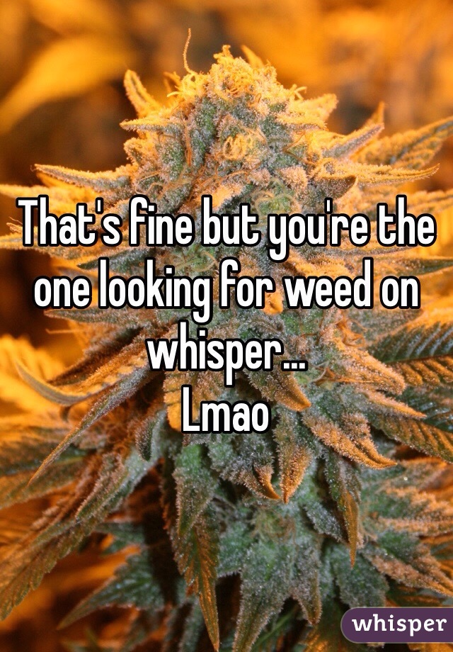 That's fine but you're the one looking for weed on whisper...
Lmao