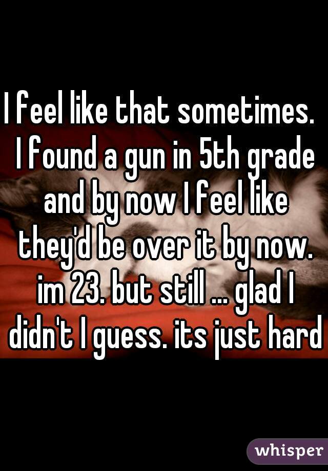 I feel like that sometimes.  I found a gun in 5th grade and by now I feel like they'd be over it by now. im 23. but still ... glad I didn't I guess. its just hard