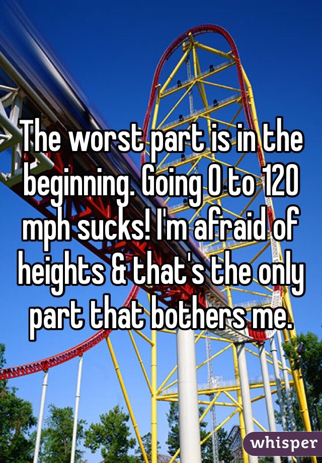 The worst part is in the beginning. Going 0 to 120 mph sucks! I'm afraid of heights & that's the only part that bothers me.