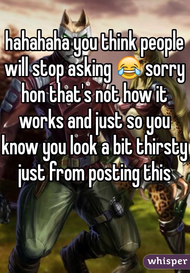 hahahaha you think people will stop asking 😂 sorry hon that's not how it works and just so you know you look a bit thirsty just from posting this