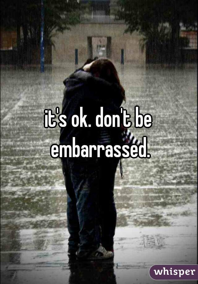 it's ok. don't be embarrassed.