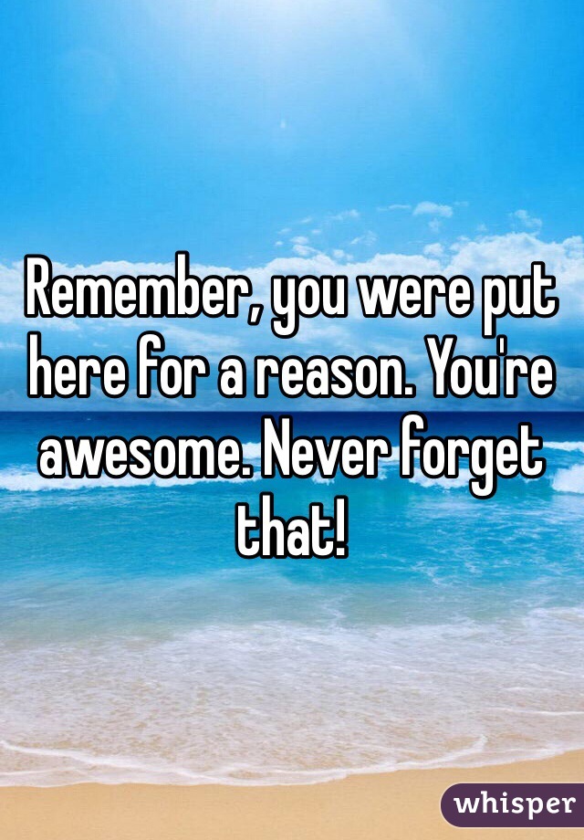 Remember, you were put here for a reason. You're awesome. Never forget that!