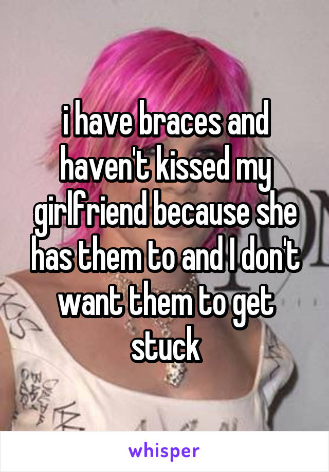 i have braces and haven't kissed my girlfriend because she has them to and I don't want them to get stuck