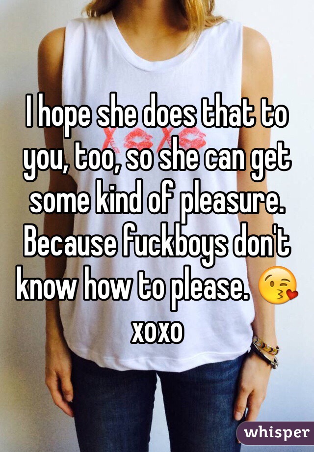 I hope she does that to you, too, so she can get some kind of pleasure. Because fuckboys don't know how to please. 😘 xoxo