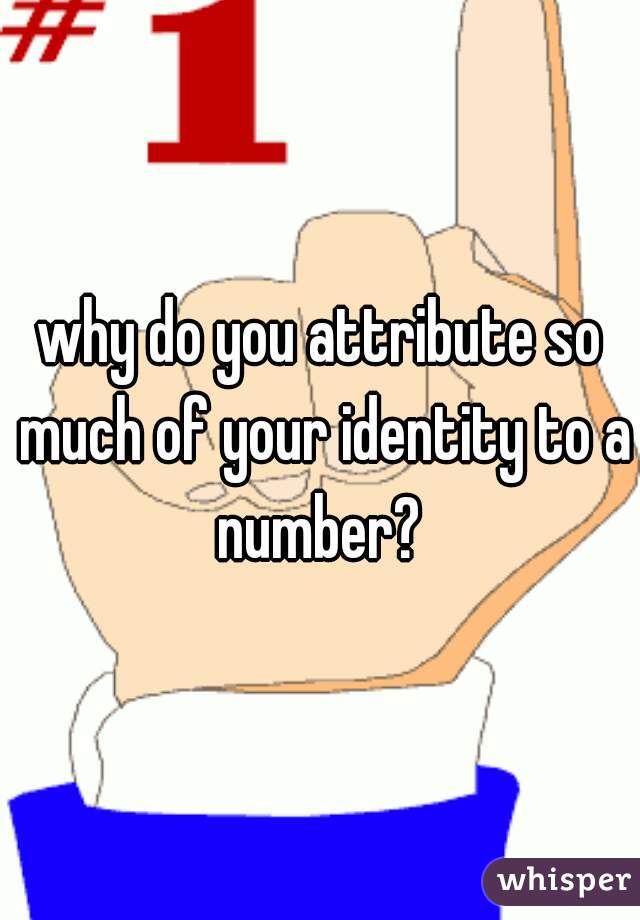 why do you attribute so much of your identity to a number? 