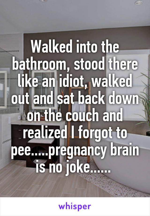 Walked into the bathroom, stood there like an idiot, walked out and sat back down on the couch and realized I forgot to pee.....pregnancy brain is no joke...... 