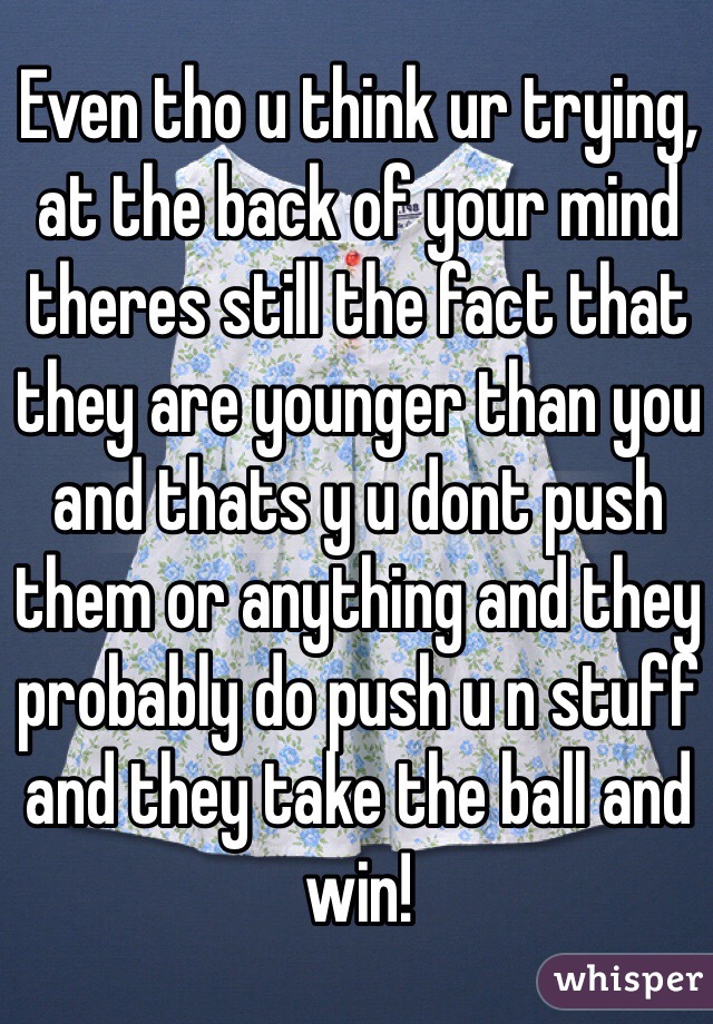 Even tho u think ur trying, at the back of your mind theres still the fact that they are younger than you and thats y u dont push them or anything and they probably do push u n stuff and they take the ball and win!