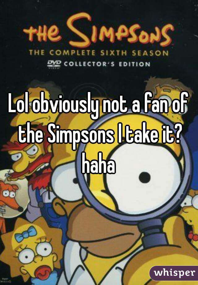 Lol obviously not a fan of the Simpsons I take it? haha 