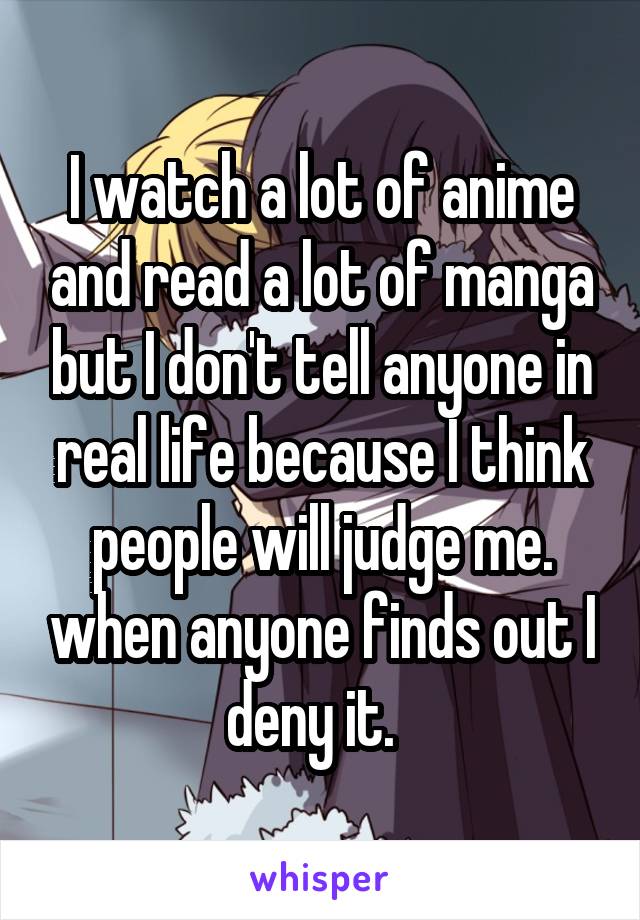 I watch a lot of anime and read a lot of manga but I don't tell anyone in real life because I think people will judge me. when anyone finds out I deny it.  