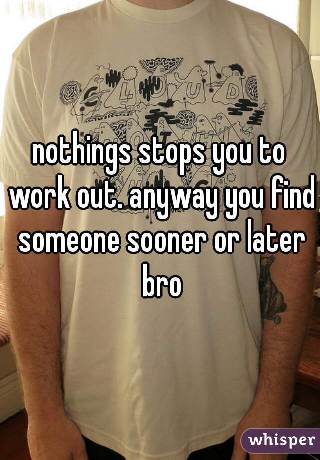 nothings stops you to work out. anyway you find someone sooner or later bro