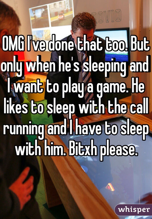 OMG I've done that too. But only when he's sleeping and I want to play a game. He likes to sleep with the call running and I have to sleep with him. Bitxh please. 