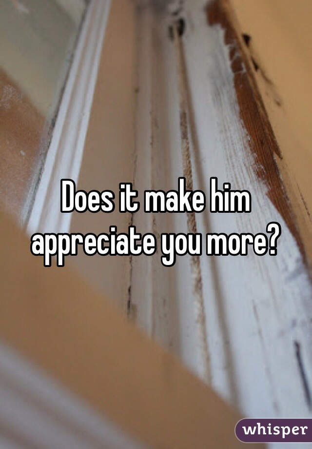 Does it make him appreciate you more?