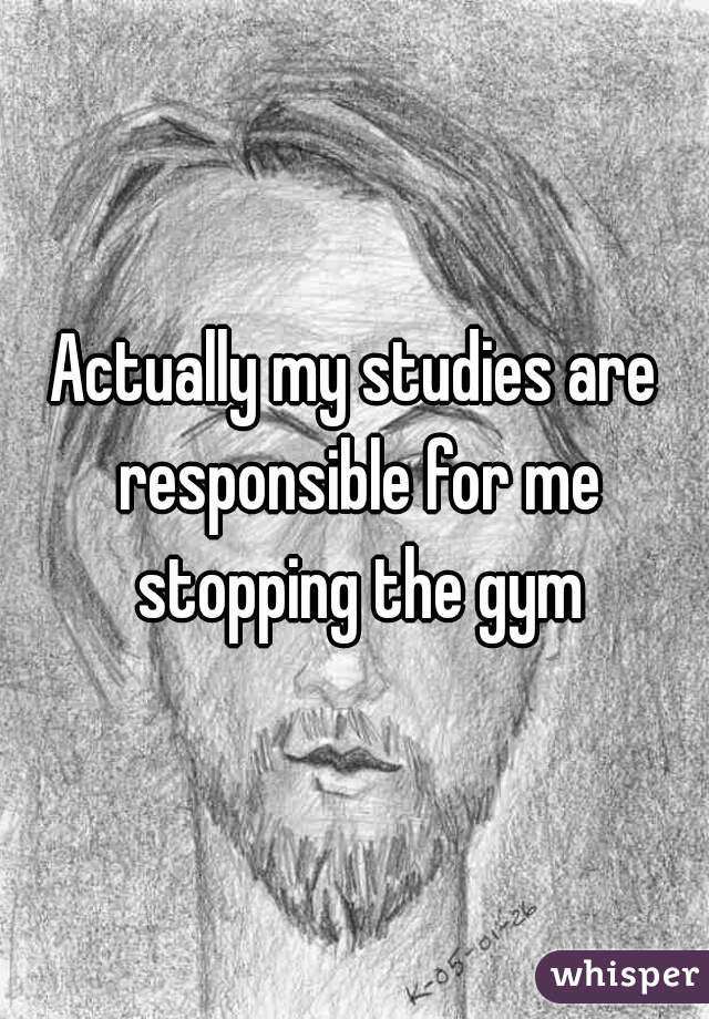 Actually my studies are responsible for me stopping the gym