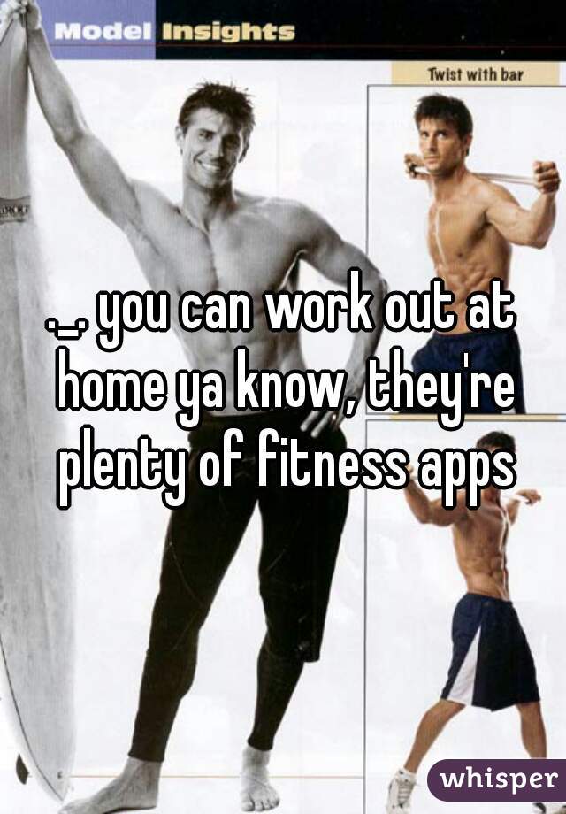 ._. you can work out at home ya know, they're plenty of fitness apps