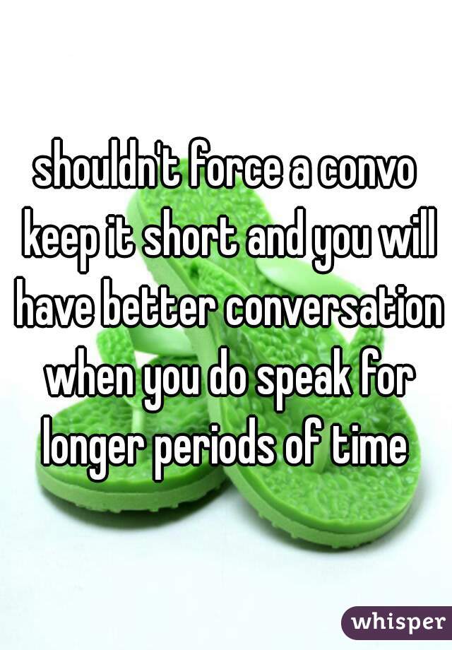 shouldn't force a convo keep it short and you will have better conversation when you do speak for longer periods of time 