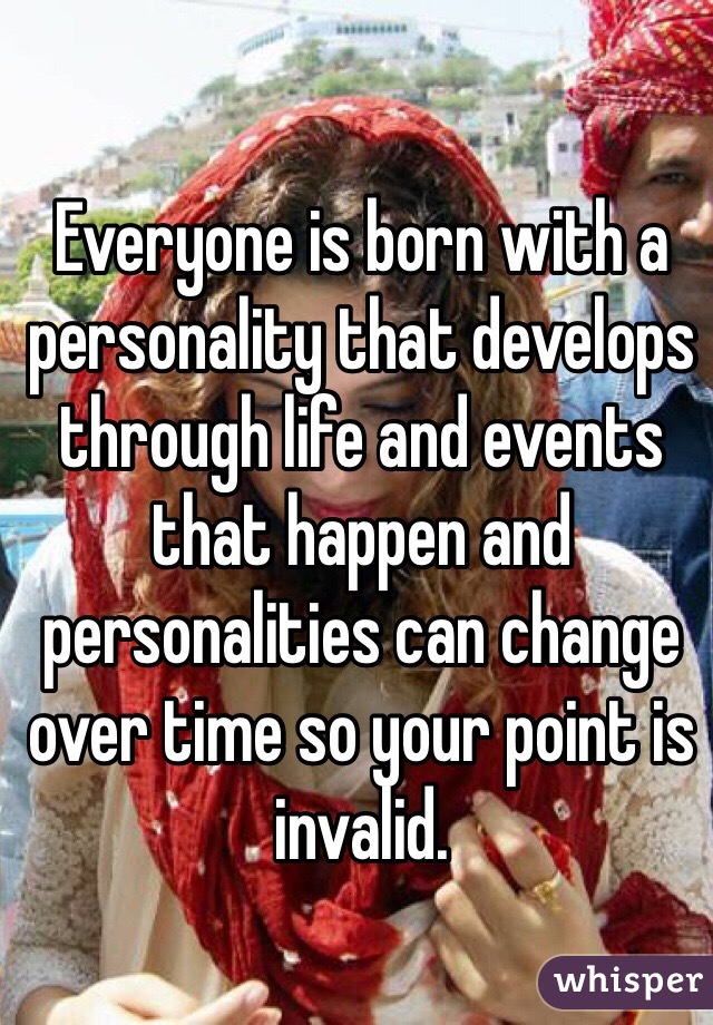 Everyone is born with a personality that develops through life and events that happen and personalities can change over time so your point is invalid. 
