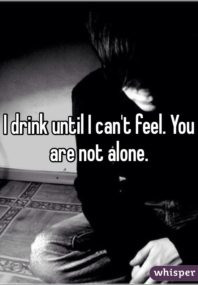 I drink until I can't feel. You are not alone.