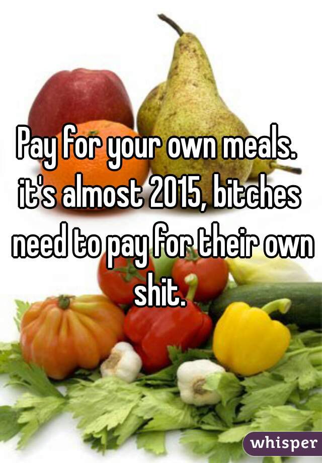 Pay for your own meals. 
it's almost 2015, bitches need to pay for their own shit. 