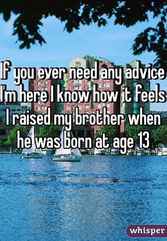 If you ever need any advice I'm here I know how it feels I raised my brother when he was born at age 13