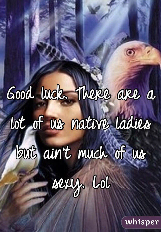 Good luck. There are a lot of us native ladies but ain't much of us sexy. Lol