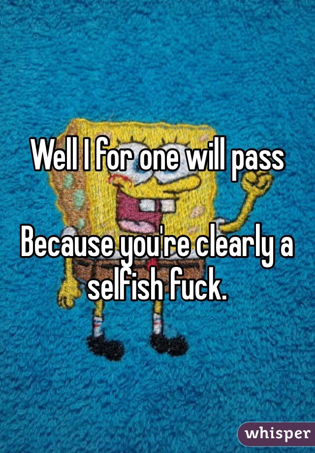 Well I for one will pass 

Because you're clearly a selfish fuck.