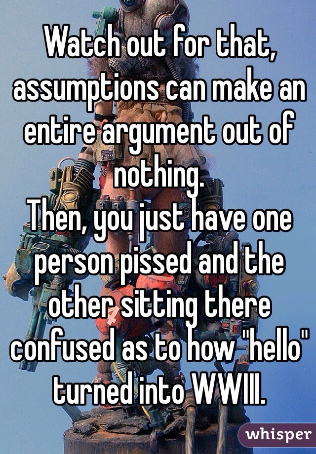 Watch out for that, assumptions can make an entire argument out of nothing.
Then, you just have one person pissed and the other sitting there confused as to how "hello" turned into WWIII.