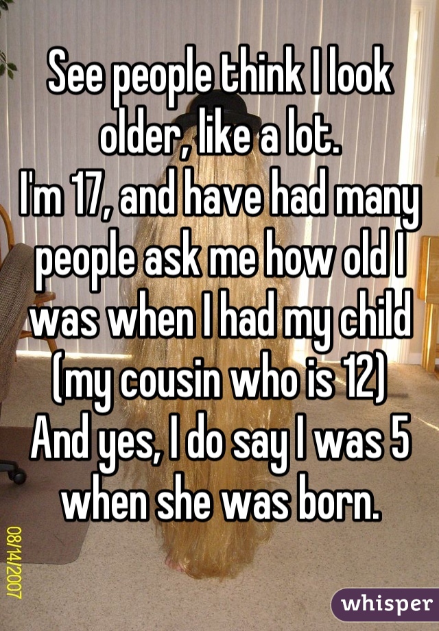 See people think I look older, like a lot.
I'm 17, and have had many people ask me how old I was when I had my child (my cousin who is 12) 
And yes, I do say I was 5 when she was born.