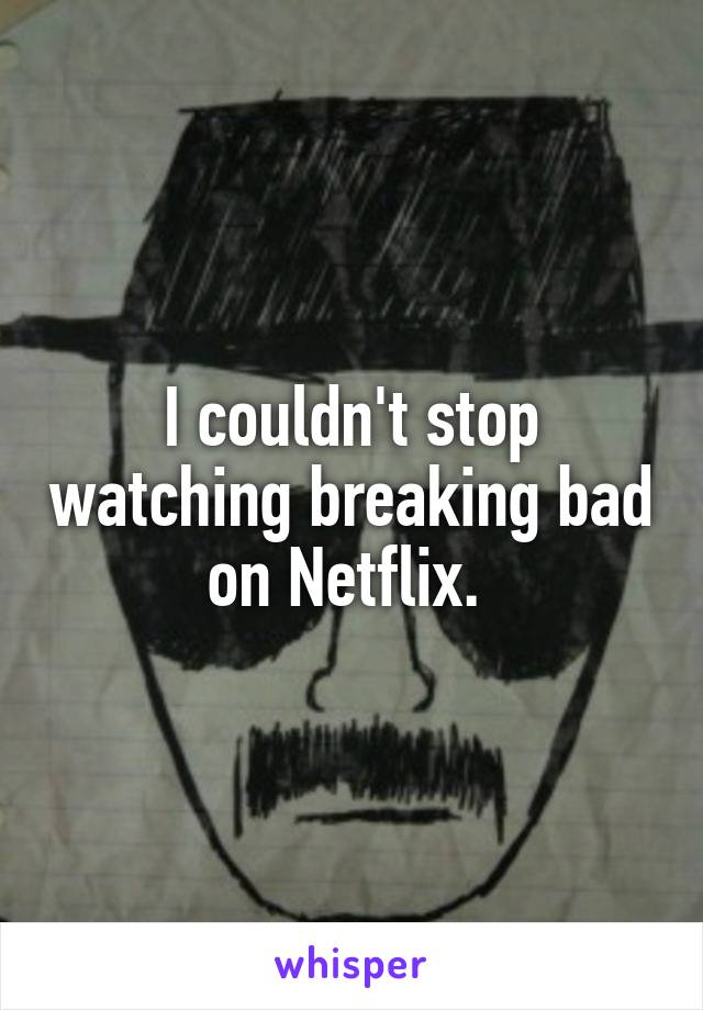I couldn't stop watching breaking bad on Netflix. 