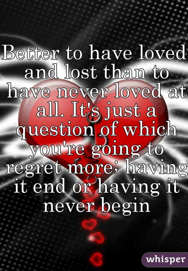 Better to have loved and lost than to have never loved at all. It's just a question of which you're going to regret more; having it end or having it never begin