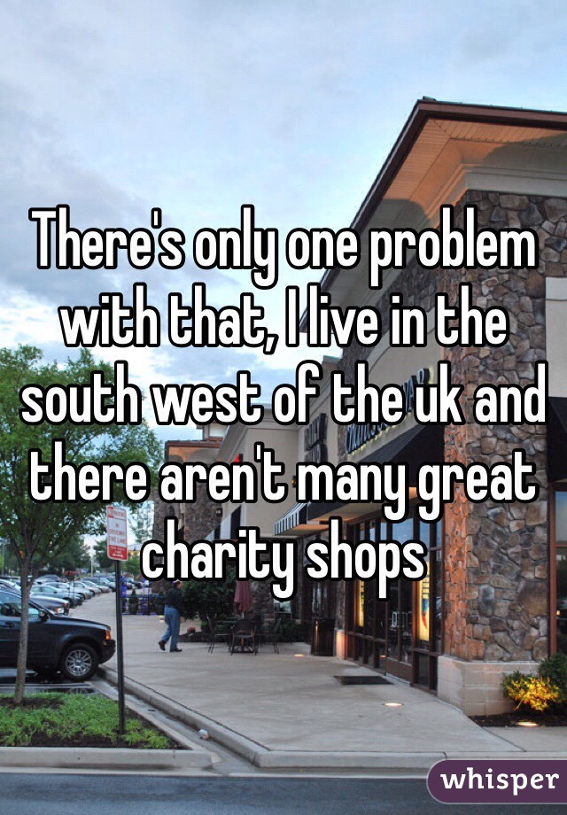 There's only one problem with that, I live in the south west of the uk and there aren't many great charity shops 