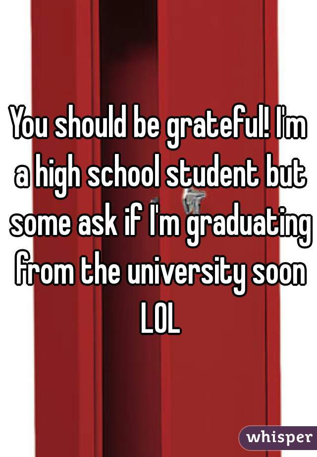 You should be grateful! I'm a high school student but some ask if I'm graduating from the university soon LOL