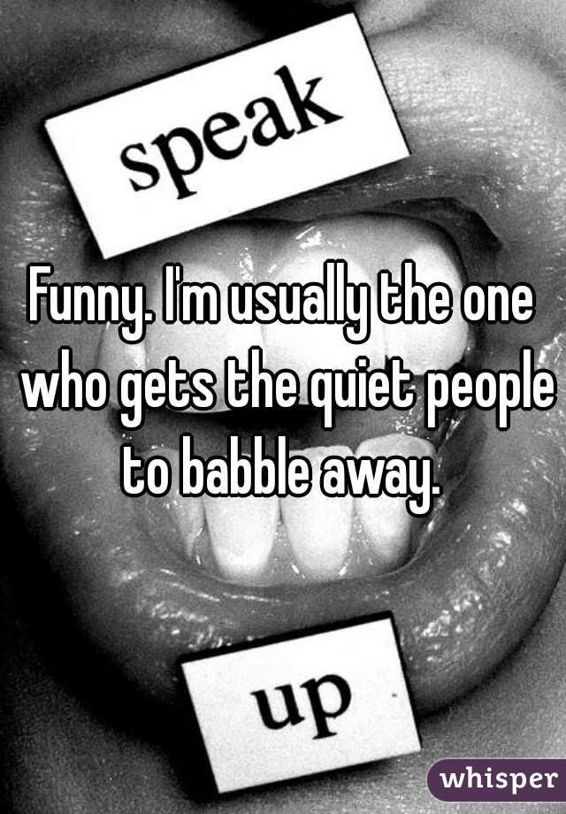 Funny. I'm usually the one who gets the quiet people to babble away. 