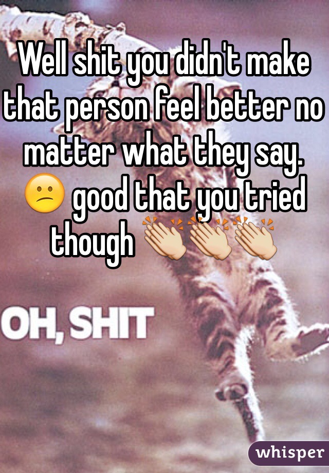 Well shit you didn't make that person feel better no matter what they say. 😕 good that you tried though 👏👏👏