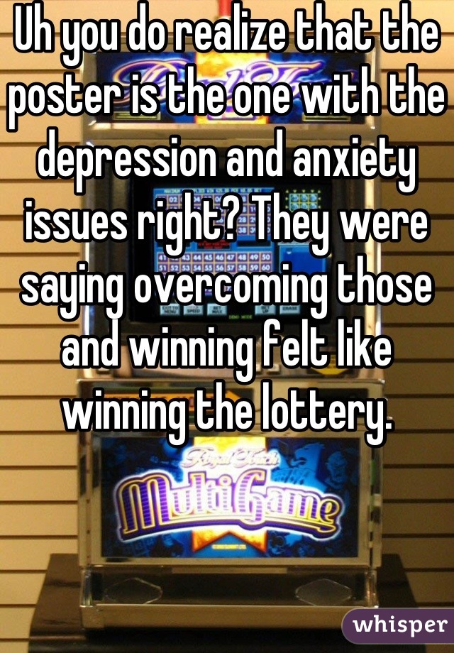 Uh you do realize that the poster is the one with the depression and anxiety issues right? They were saying overcoming those and winning felt like winning the lottery.