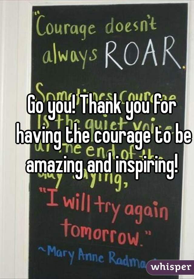 Go you! Thank you for having the courage to be amazing and inspiring! 