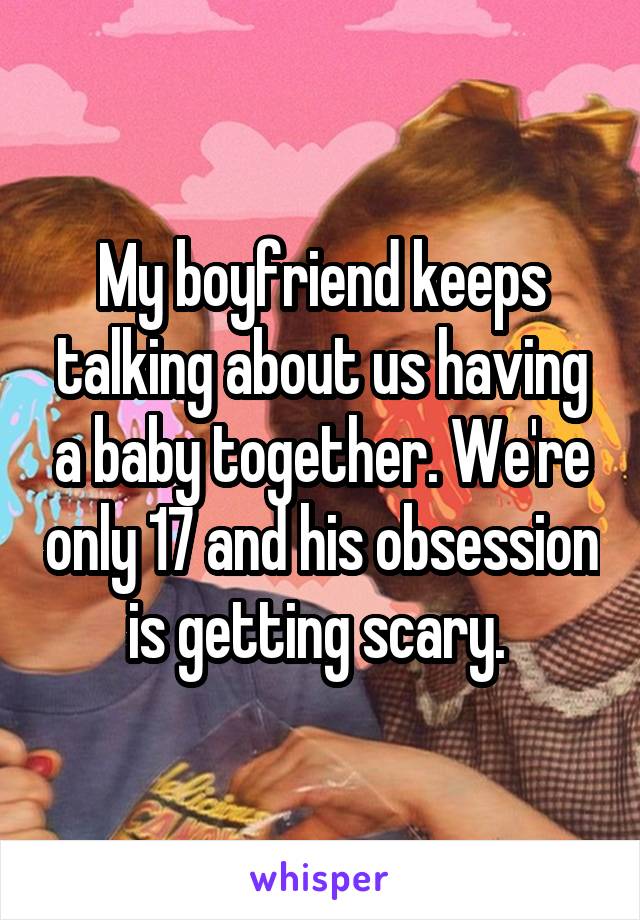 My boyfriend keeps talking about us having a baby together. We're only 17 and his obsession is getting scary. 