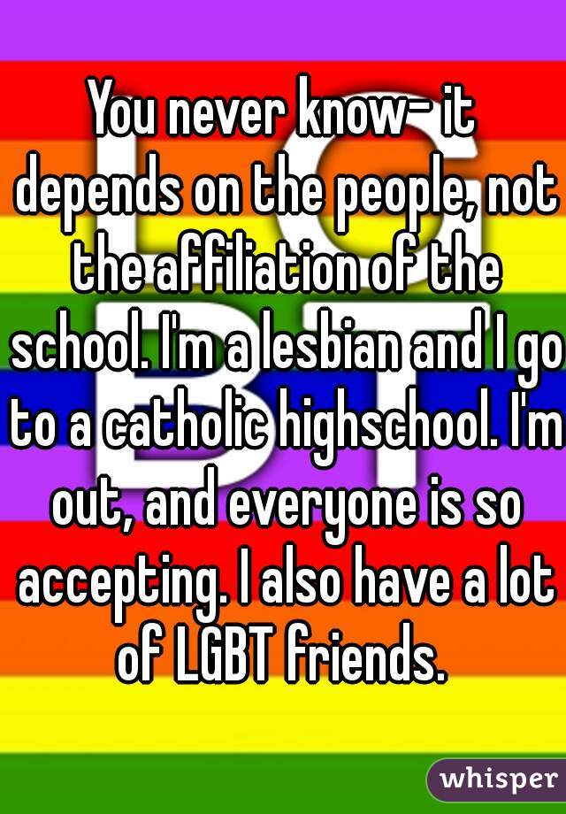You never know- it depends on the people, not the affiliation of the school. I'm a lesbian and I go to a catholic highschool. I'm out, and everyone is so accepting. I also have a lot of LGBT friends. 