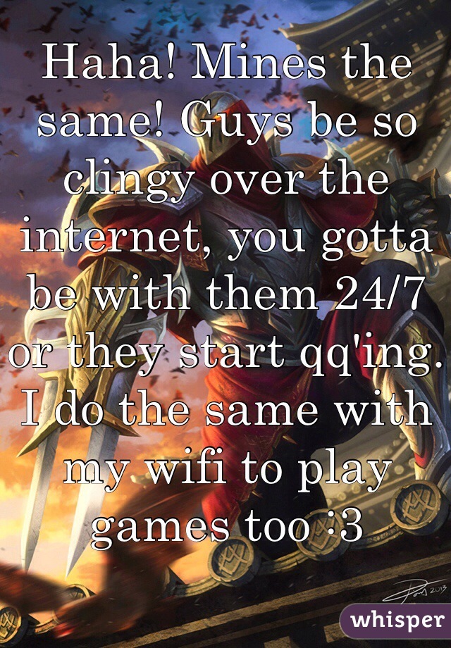 Haha! Mines the same! Guys be so clingy over the internet, you gotta be with them 24/7 or they start qq'ing. I do the same with my wifi to play games too :3