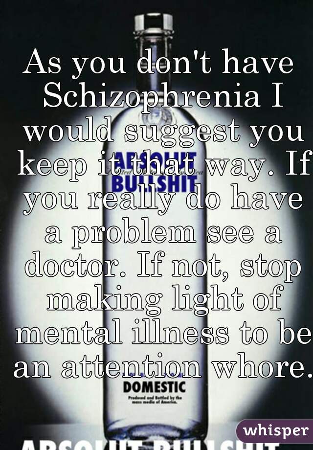 As you don't have Schizophrenia I would suggest you keep it that way. If you really do have a problem see a doctor. If not, stop making light of mental illness to be an attention whore.