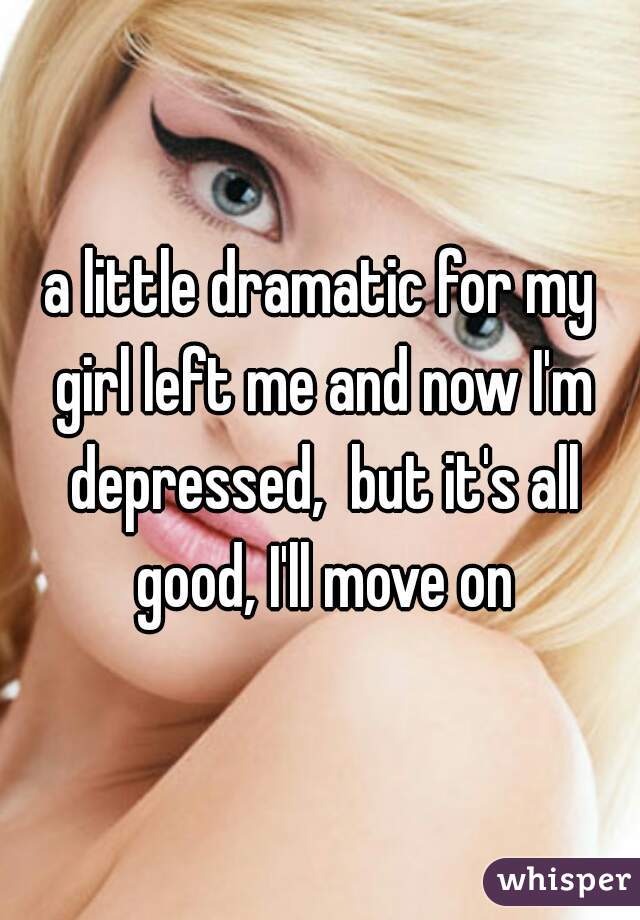 a little dramatic for my girl left me and now I'm depressed,  but it's all good, I'll move on