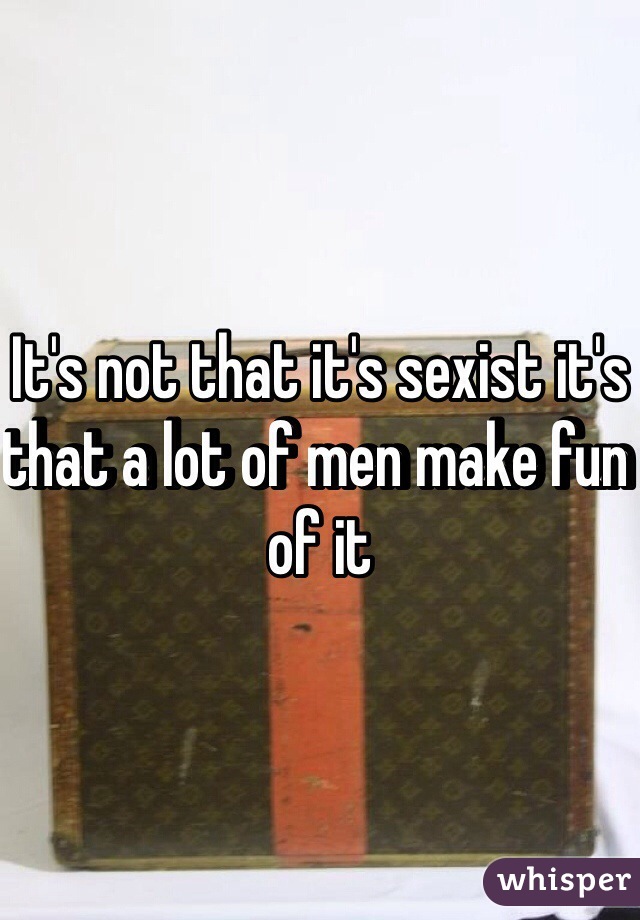 It's not that it's sexist it's that a lot of men make fun of it