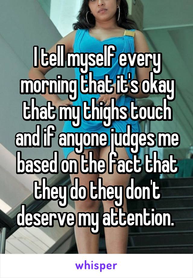 I tell myself every morning that it's okay that my thighs touch and if anyone judges me based on the fact that they do they don't deserve my attention. 