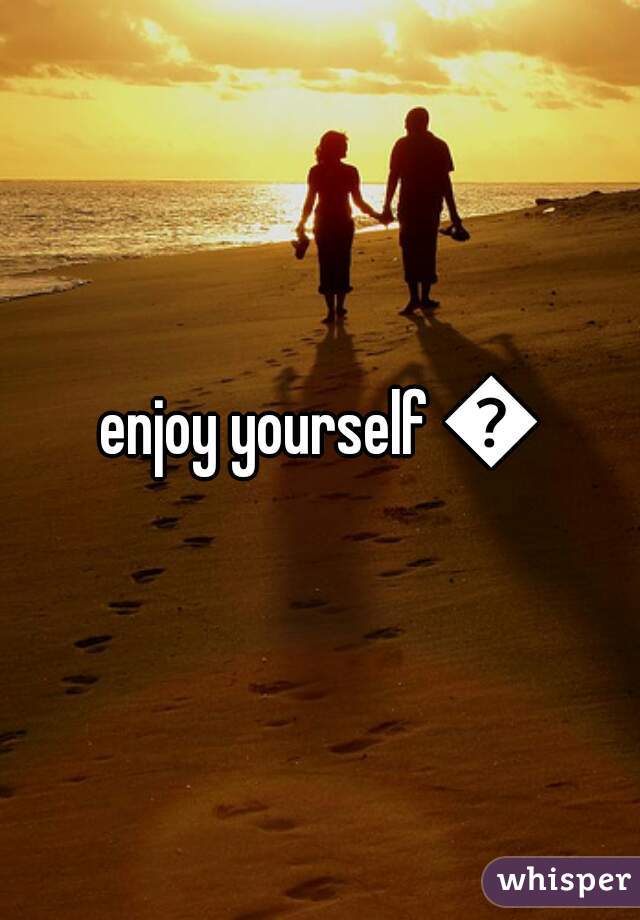 enjoy yourself 😊