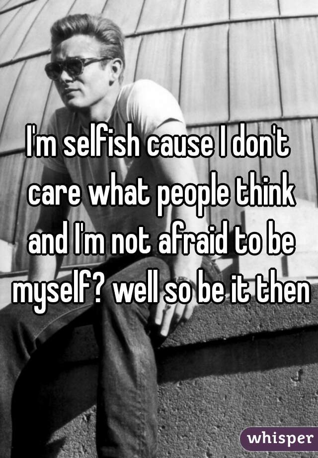 I'm selfish cause I don't care what people think and I'm not afraid to be myself? well so be it then