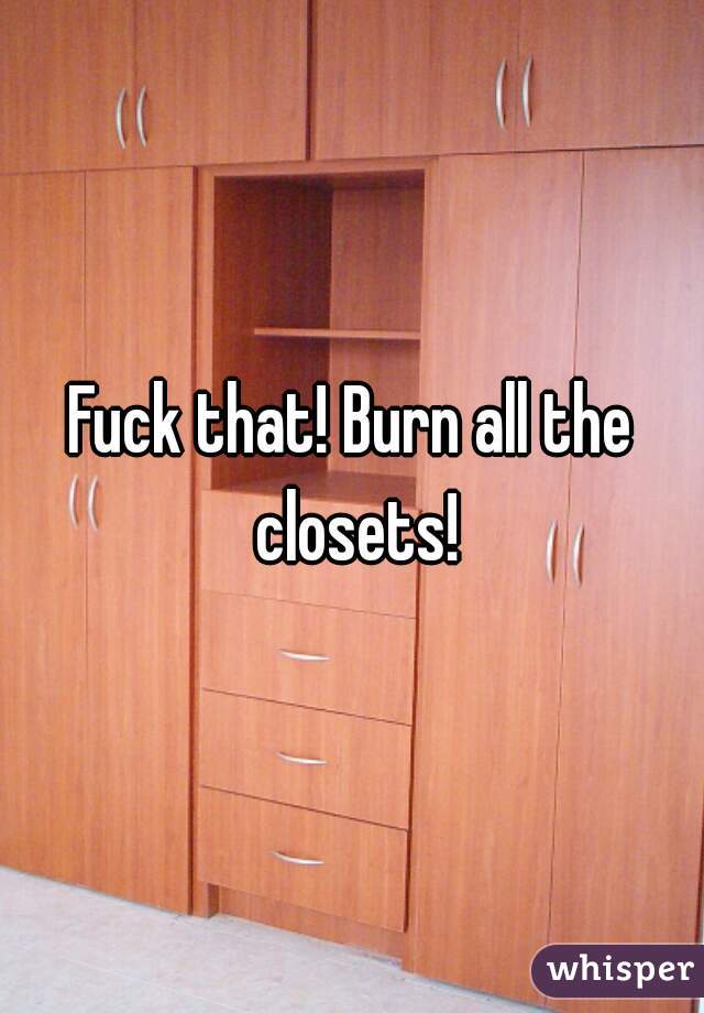 Fuck that! Burn all the closets!