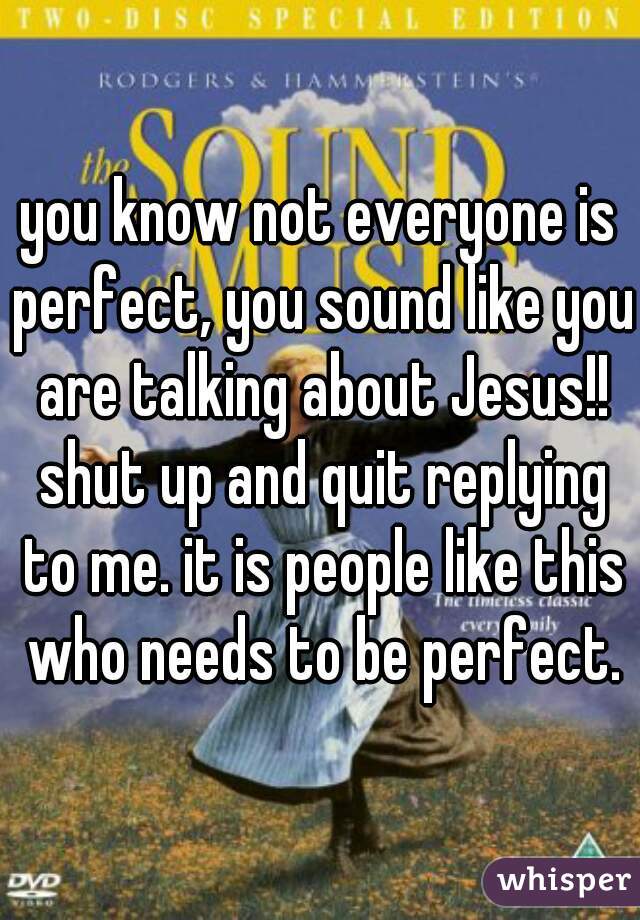 you know not everyone is perfect, you sound like you are talking about Jesus!! shut up and quit replying to me. it is people like this who needs to be perfect.